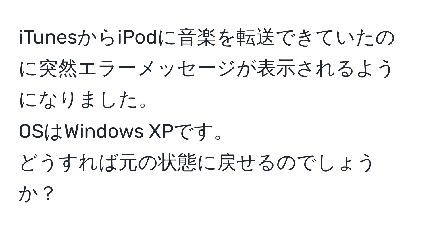 iTunesからiPodに音楽を転送できていたのに突然エラーメッセージが表示されるようになりました。  
OSはWindows XPです。  
どうすれば元の状態に戻せるのでしょうか？