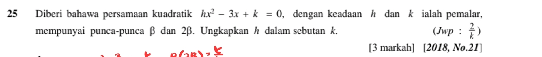 Diberi bahawa persamaan kuadratik hx^2-3x+k=0 , dengan keadaan h dan k ialah pemalar, 
mempunyai punca-punca β dan 2β. Ungkapkan h dalam sebutan k. (Jwp: 2/k )
[3 markah] [2018, No.21]