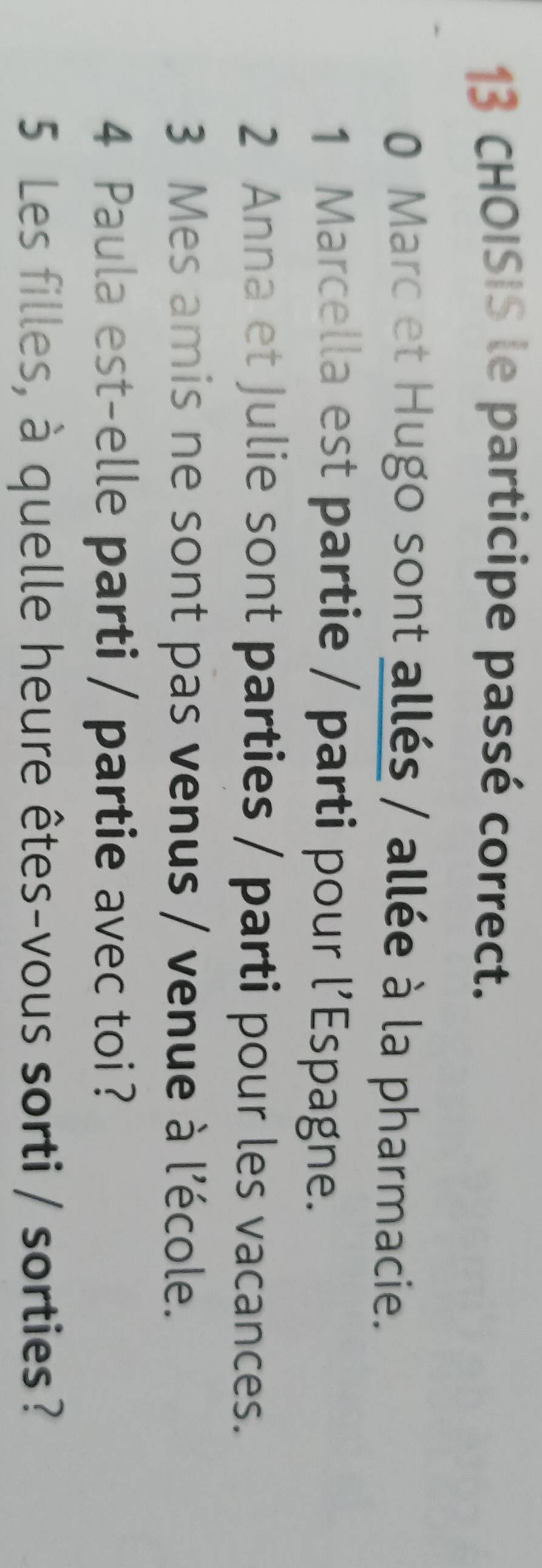 CHOISIS le participe passé correct. 
0 Marc et Hugo sont allés / allée à la pharmacie. 
1 Marcella est partie / parti pour l’Espagne. 
2 Anna et Julie sont parties / parti pour les vacances. 
3 Mes amis ne sont pas venus / venue à l'école. 
4 Paula est-elle parti / partie avec toi ? 
5 Les filles, à quelle heure êtes-vous sorti / sorties?