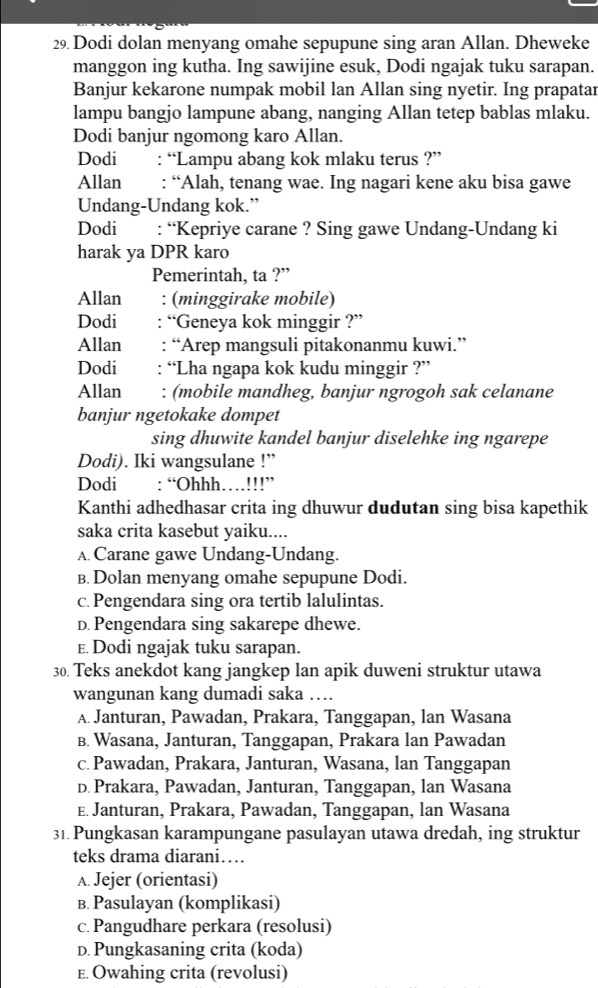 Dodi dolan menyang omahe sepupune sing aran Allan. Dheweke
manggon ing kutha. Ing sawijine esuk, Dodi ngajak tuku sarapan.
Banjur kekarone numpak mobil lan Allan sing nyetir. Ing prapatar
lampu bangjo lampune abang, nanging Allan tetep bablas mlaku.
Dodi banjur ngomong karo Allan.
Dodi : “Lampu abang kok mlaku terus ?”
Allan : “Alah, tenang wae. Ing nagari kene aku bisa gawe
Undang-Undang kok.”
Dodi : “Kepriye carane ? Sing gawe Undang-Undang ki
harak ya DPR karo
Pemerintah, ta ?”
Allan : (minggirake mobile)
Dodi “Geneya kok minggir ?”
Allan : “Arep mangsuli pitakonanmu kuwi.”
Dodi : “Lha ngapa kok kudu minggir ?”
Allan : (mobile mandheg, banjur ngrogoh sak celanane
banjur ngetokake dompet
sing dhuwite kandel banjur diselehke ing ngarepe
Dodi). Iki wangsulane !”
Dodi : “Ohhh…!!!”
Kanthi adhedhasar crita ing dhuwur dudutan sing bisa kapethik
saka crita kasebut yaiku....
A. Carane gawe Undang-Undang.
B. Dolan menyang omahe sepupune Dodi.
c. Pengendara sing ora tertib lalulintas.
D.Pengendara sing sakarepe dhewe.
E. Dodi ngajak tuku sarapan.
30. Teks anekdot kang jangkep lan apik duweni struktur utawa
wangunan kang dumadi saka ….
A. Janturan, Pawadan, Prakara, Tanggapan, lan Wasana
B. Wasana, Janturan, Tanggapan, Prakara lan Pawadan
c. Pawadan, Prakara, Janturan, Wasana, lan Tanggapan
D. Prakara, Pawadan, Janturan, Tanggapan, lan Wasana
E. Janturan, Prakara, Pawadan, Tanggapan, lan Wasana
31. Pungkasan karampungane pasulayan utawa dredah, ing struktur
teks drama diarani…
A. Jejer (orientasi)
B. Pasulayan (komplikasi)
c. Pangudhare perkara (resolusi)
D. Pungkasaning crita (koda)
E. Owahing crita (revolusi)