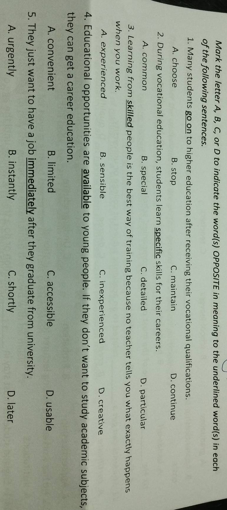 Mark the letter A, B, C, or D to indicate the word(s) OPPOSITE in meaning to the underlined word(s) in each
of the following sentences.
1. Many students go on to higher education after receiving their vocational qualifications.
A. choose B. stop C. maintain D. continue
2. During vocational education, students learn specific skills for their careers.
A. common B. special C. detailed D. particular
3. Learning from skilled people is the best way of training because no teacher tells you what exactly happens
when you work.
A. experienced B. sensible C. inexperienced D. creative
4. Educational opportunities are available to young people. If they don't want to study academic subjects,
they can get a career education.
A. convenient B. limited C. accessible D. usable
5. They just want to have a job immediately after they graduate from university.
A. urgently B. instantly C. shortly D. later