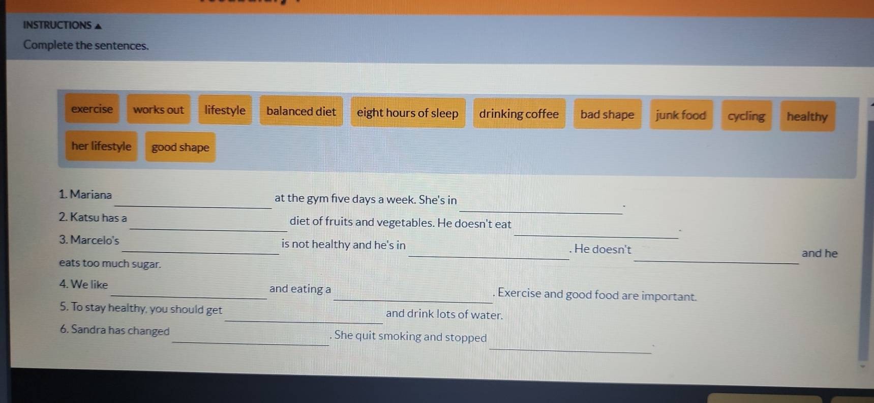 INSTRUCTIONS ▲
Complete the sentences.
exercise works out lifestyle balanced diet eight hours of sleep drinking coffee bad shape junk food cycling healthy
her lifestyle good shape
_
_
1. Mariana at the gym five days a week. She's in
2. Katsu has a_ diet of fruits and vegetables. He doesn't eat
_.
_
_
3. Marcelo's_ is not healthy and he's in . He doesn't
and he
eats too much sugar.
4. We like _and eating a_ Exercise and good food are important.
5. To stay healthy, you should get_ and drink lots of water.
_
6. Sandra has changed_ . She quit smoking and stopped