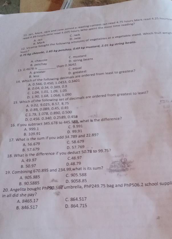 Jan, Mark, Jack and Jane joined a reading contest Jan read 4.75 hours Mark read 4.25 hoursh
read 4.89 hoursiane read 4.025 hours Who spent the most time reading?
A. Jan C. Jack
12. Vicenta bought the following amounts of vegetables at a vegetable stand. Which fruit weigh
B. Mark D. Jane
0.75 kg chayate, 1.65 kg petchay, 0.69 kg mustard, 2.01 kg string beans.
least ?
B. petchay D. string beans C. mustard
A. chayote
13. 0.4678 is _than 0.3642.
A. greater C. equal
B. less D. greatest
14. Which of the following decimals are ordered from least to greatest?
A. 0.566, 0.450, 1.0453, 0.3401
B. 0.04, 0.34, 0.349, 0.9
C. 1.04, 1.01, 1.09, 1.05
D. 1.90, 1.68, 1.068, 1.090
15. Which of the following set of decimals are ordered from greatest to least?
A. 9.02, 9.025, 8.57, 8.75
B. 0.89, 0.089, 0.45, 0.45
C.1.78, 1.078, 0.890, 0.500
D. 0.456. 0.340, 0.2589, 0.458
16. If you subtract 345.678 to 445.588, what is the difference?
A. 999.1 C. 9.991
B. 109.91 D. 99.91
17. What is the sum if you add 34.789 and 22.89?
A. 56.679 C. 58.679
B. 57.679 D. 57.769
18. What is the difference if you deduct 50.78 to 99.75?
A. 49.97 C.48.97
B. 50.97 D.48.79
19. Combining 670.895 and 234.99,what is its sum?
A. 905.885 C. 905.588
B. 90.5885 D. 9058.85
20. Angelita bought PhP90.567 umbrella, PhP249.75 bag and PhP506.2 school suppli
in all did she pay?
A. 8465.17 C. 864.517
B. 846.517 D. 864.715