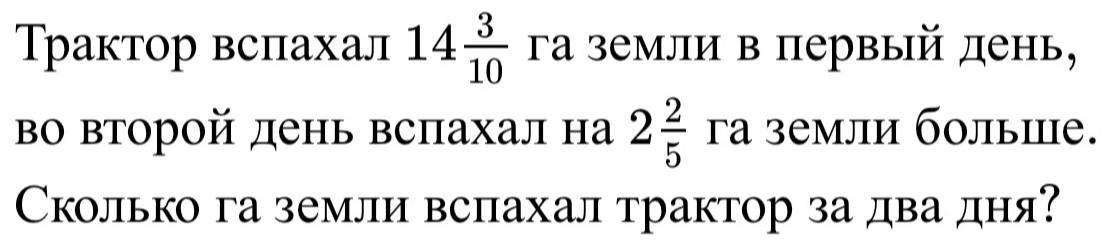 Трактор вспахал 14 3/10  γа земли в первый день, 
во второй день вспахал на 2 2/5  γа земли болыие. 
Сколько га земли вспахал трактор за два дня?