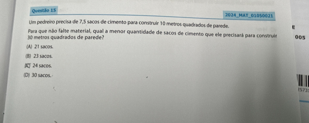 2024_MAT_01050021
Um pedreiro precisa de 7,5 sacos de cimento para construir 10 metros quadrados de parede. E
Para que não falte material, qual a menor quantidade de sacos de cimento que ele precisará para construir
30 metros quadrados de parede? 005
(A) 21 sacos.
(B) 23 sacos.
24 sacos.
(D) 30 sacos.
573