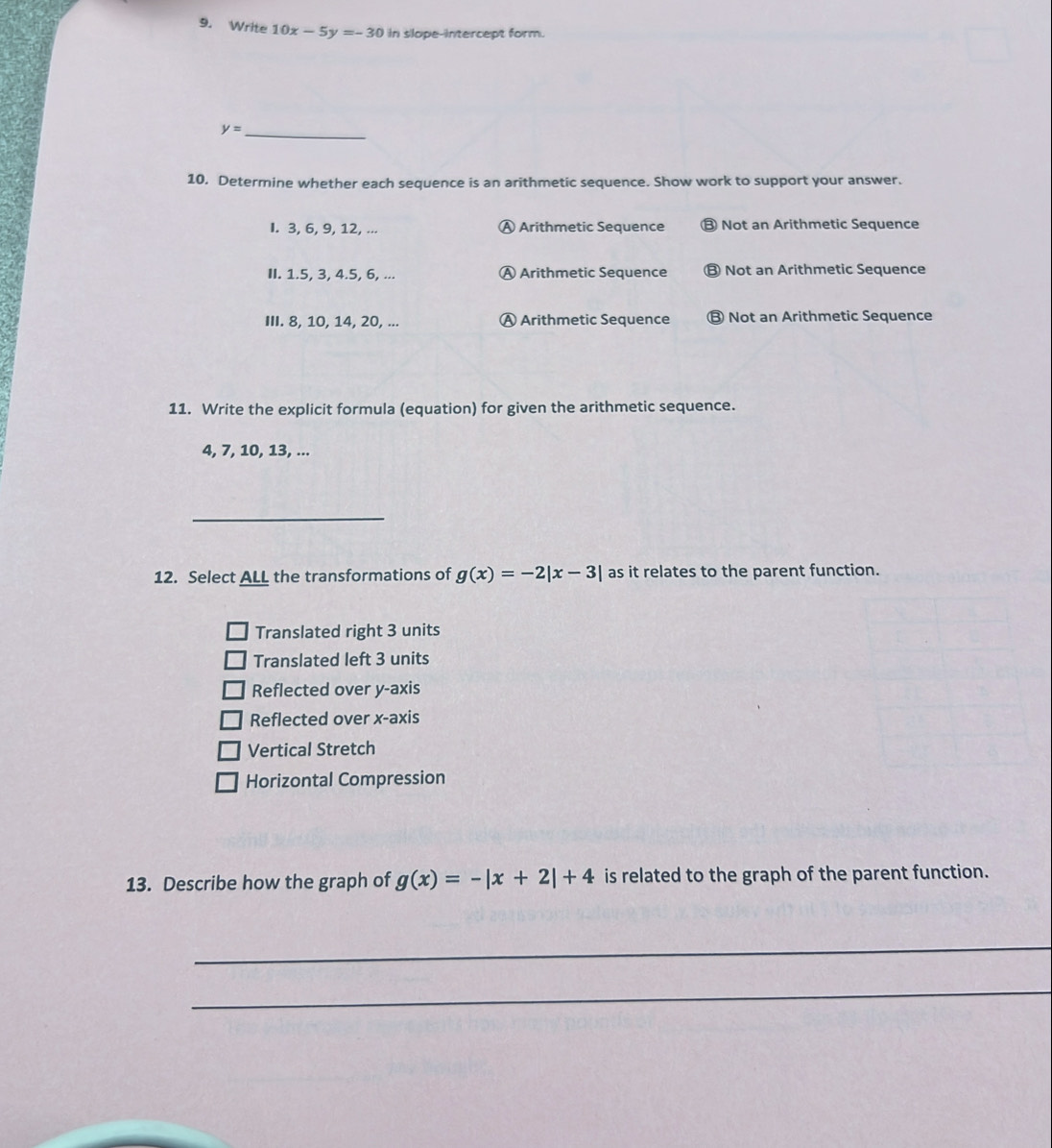 Write 10x-5y=-30 in slope-intercept form.
y= _
10. Determine whether each sequence is an arithmetic sequence. Show work to support your answer.
I. 3, 6, 9, 12, ... Ⓐ Arithmetic Sequence ⑬ Not an Arithmetic Sequence
II. 1.5, 3, 4.5, 6, ... Ⓐ Arithmetic Sequence B Not an Arithmetic Sequence
III. 8, 10, 14, 20, ... Ⓐ Arithmetic Sequence ⑬ Not an Arithmetic Sequence
11. Write the explicit formula (equation) for given the arithmetic sequence.
4, 7, 10, 13, ...
_
12. Select ALL the transformations of g(x)=-2|x-3| as it relates to the parent function.
Translated right 3 units
Translated left 3 units
Reflected over y-axis
Reflected over x-axis
Vertical Stretch
Horizontal Compression
13. Describe how the graph of g(x)=-|x+2|+4 is related to the graph of the parent function.
_
_