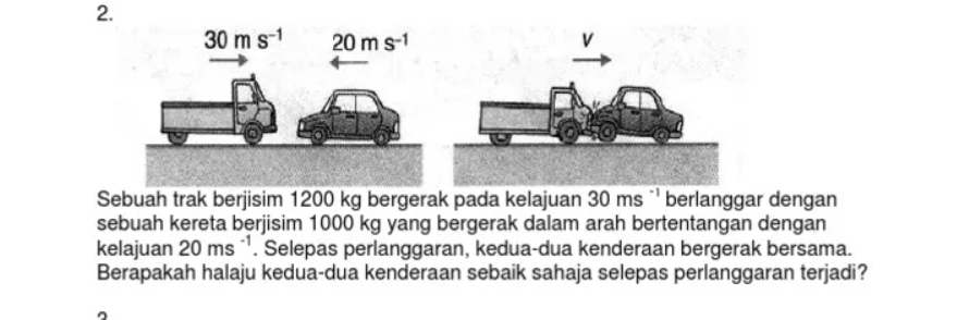 Sebuah trak berjisim 1200 kg bergerak pada kelajuan 30ms^(-1) berlanggar dengan
sebuah kereta berjisim 1000 kg yang bergerak dalam arah bertentangan dengan
kelajuan 20ms^(-1). Selepas perlanggaran, kedua-dua kenderaan bergerak bersama.
Berapakah halaju kedua-dua kenderaan sebaik sahaja selepas perlanggaran terjadi?