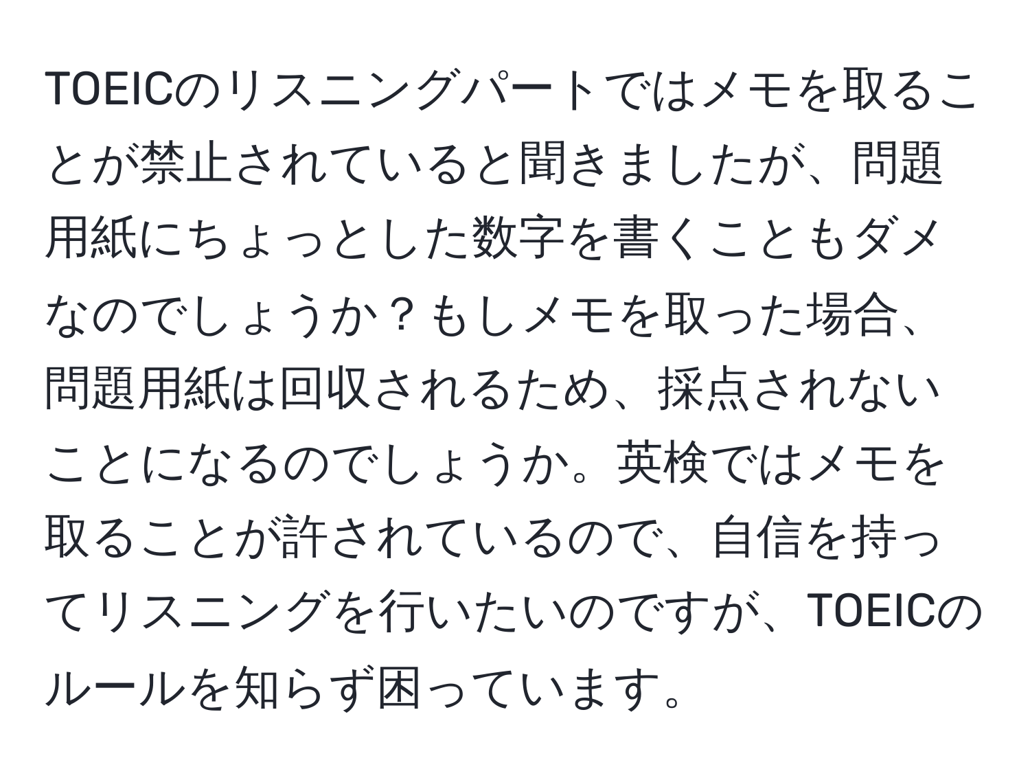 TOEICのリスニングパートではメモを取ることが禁止されていると聞きましたが、問題用紙にちょっとした数字を書くこともダメなのでしょうか？もしメモを取った場合、問題用紙は回収されるため、採点されないことになるのでしょうか。英検ではメモを取ることが許されているので、自信を持ってリスニングを行いたいのですが、TOEICのルールを知らず困っています。