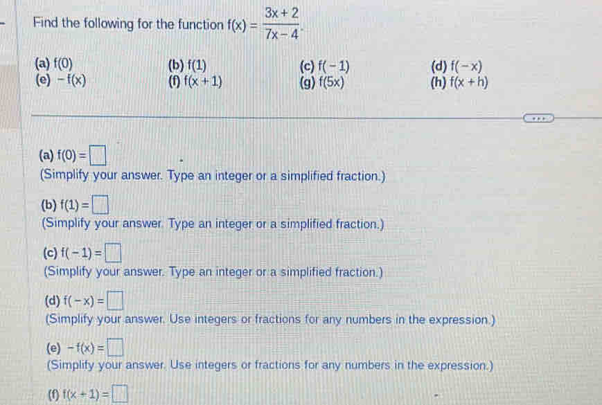 Find the following for the function f(x)= (3x+2)/7x-4 . 
(a) f(0) (b) f(1) (c) f(-1) (d) f(-x)
(e) -f(x) (f) f(x+1) (g) f(5x) (h) f(x+h)
(a) f(0)=□
(Simplify your answer. Type an integer or a simplified fraction.) 
(b) f(1)=□
(Simplify your answer. Type an integer or a simplified fraction.) 
(c) f(-1)=□
(Simplify your answer. Type an integer or a simplified fraction.) 
(d) f(-x)=□
(Simplify your answer. Use integers or fractions for any numbers in the expression.) 
(e) -f(x)=□
(Simplify your answer. Use integers or fractions for any numbers in the expression.) 
(f) f(x+1)=□