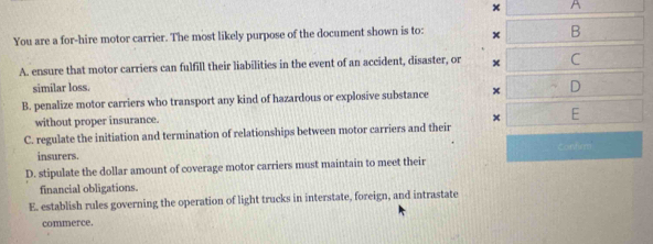 x A
You are a for-hire motor carrier. The most likely purpose of the document shown is to: x B
A. ensure that motor carriers can fulfill their liabilities in the event of an accident, disaster, or x C
similar loss.
B. penalize motor carriers who transport any kind of hazardous or explosive substance x D
without proper insurance.
× E
C. regulate the initiation and termination of relationships between motor carriers and their
overline AB(1)f(2)
insurers.
D. stipulate the dollar amount of coverage motor carriers must maintain to meet their
financial obligations.
E. establish rules governing the operation of light trucks in interstate, foreign, and intrastate
commerce.