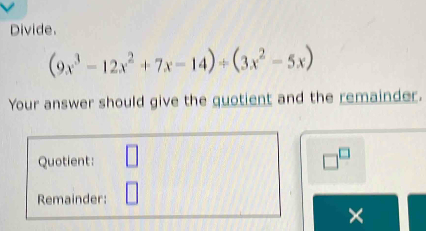 Divide.
(9x^3-12x^2+7x-14)+(3x^2-5x)
Your answer should give the quotient and the remainder. 
Quotient: □ □^(□) 
Remainder: 
×