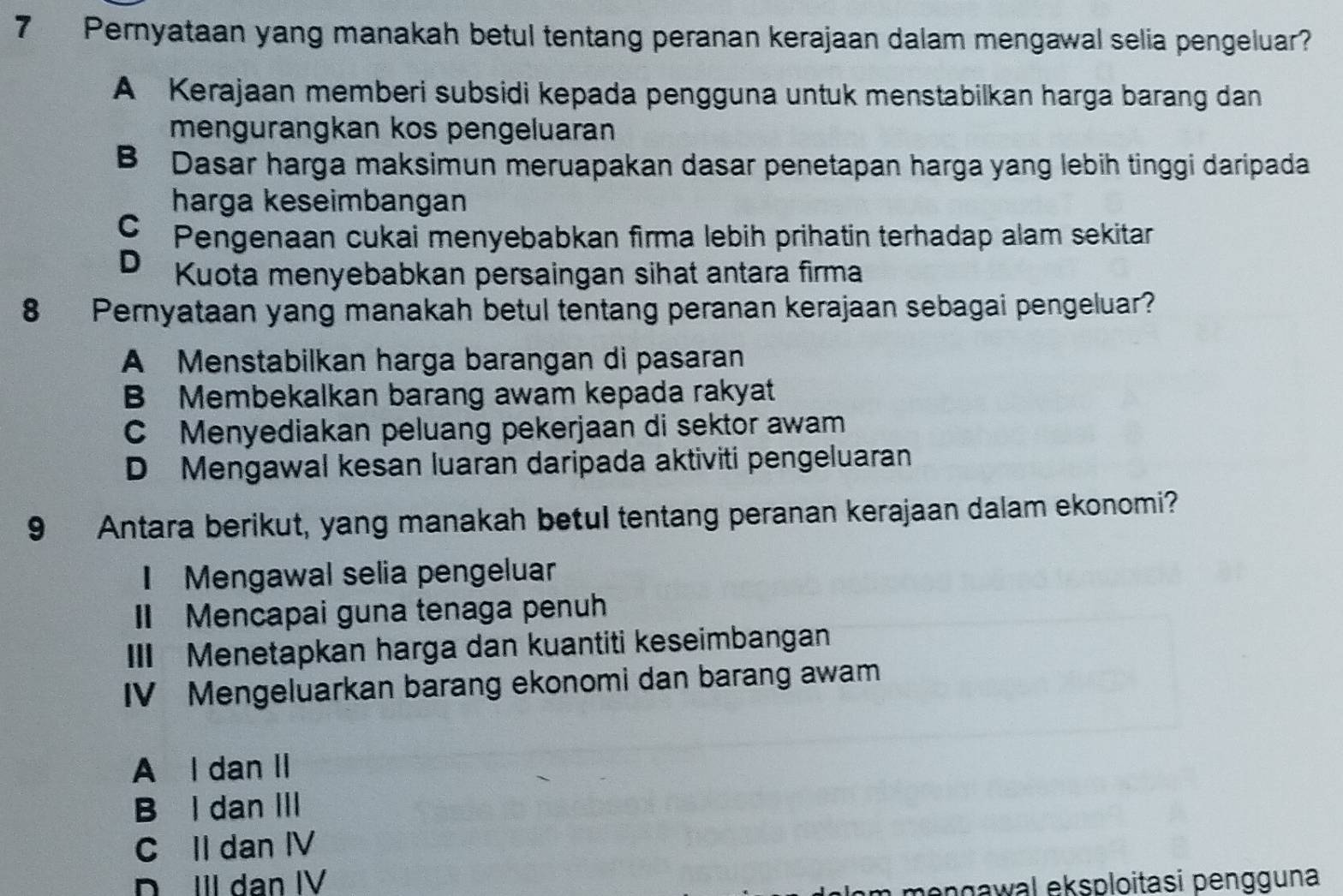 Pernyataan yang manakah betul tentang peranan kerajaan dalam mengawal selia pengeluar?
A Kerajaan memberi subsidi kepada pengguna untuk menstabilkan harga barang dan
mengurangkan kos pengeluaran
B Dasar harga maksimun meruapakan dasar penetapan harga yang lebih tinggi daripada
harga keseimbangan
C Pengenaan cukai menyebabkan firma lebih prihatin terhadap alam sekitar
D₹ Kuota menyebabkan persaingan sihat antara firma
8 Pernyataan yang manakah betul tentang peranan kerajaan sebagai pengeluar?
A Menstabilkan harga barangan di pasaran
B Membekalkan barang awam kepada rakyat
C Menyediakan peluang pekerjaan di sektor awam
D Mengawal kesan luaran daripada aktiviti pengeluaran
9 Antara berikut, yang manakah betul tentang peranan kerajaan dalam ekonomi?
I Mengawal selia pengeluar
Mencapai guna tenaga penuh
III Menetapkan harga dan kuantiti keseimbangan
IV Mengeluarkan barang ekonomi dan barang awam
A l dan II
B l dan III
C II dan IV
DII dan IV gawal eksploitasi pengguna