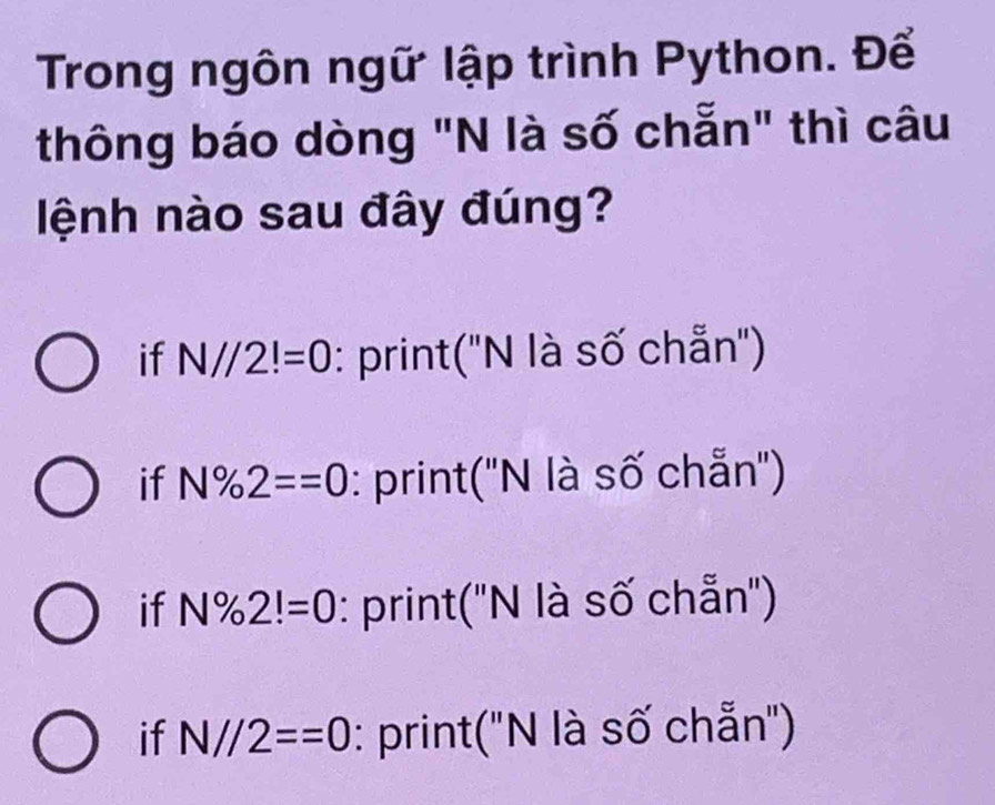 Trong ngôn ngữ lập trình Python. Để
thông báo dòng "N là số chẵn" thì câu
lệnh nào sau đây đúng?
if N//2!=0 : print(''N là số chẵn'')
if N% 2==0 : print(''N là số chẵn'')
if N% 2!=0 : print(''N là số chẵn'')
if N//2==0 : print("N là số chẵn")