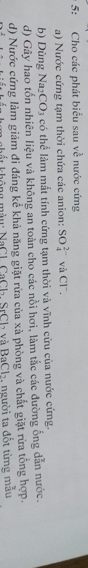 5: Cho các phát biểu sau về nước cứng 
a) Nước cứng tạm thời chứa các anion: SO_4^((2-) và Cl¯. 
b) Dùng Na_2)CO_3 có thể làm mất tính cứng tạm thời và vĩnh cửu của nước cứng. 
d) Gây hao tốn nhiên liệu và không an toàn cho các nồi hơi, làm tắc các đường ống dẫn nước. 
d) Nước cứng làm giảm đi đáng kể khả năng giặt rửa của xà phòng và chất giặt rửa tổng hợp. 
hất không màu: NaCl, CaCl₂, SrCl₂ và BaCl₂, người ta đốt từng mâu