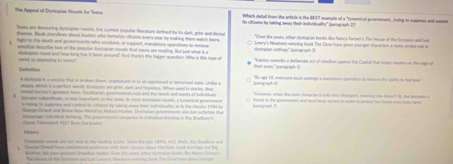 The Appeal of Dystopian Novels for Teens its citizens by taking away their individuality" (paragraph 2)1
Which detail from the article is the BEST example of a "tyrannical government...trying to suppress and contol
lleens are devouring dystopian novels, the current popular literature defined by its dark, grim and dismal
themes. Bleak storylines about leaders who terrorize citizons every year by making them watch teens "Over the years, other dystopian books like Nancy Farmer's The House of the Scorpion and Lais
fight to the death and governments who condone, or support, mandatory operations to remove dyslopian settings." (paragraph 3) Lowry's Newbery-winning book The Giver have given younger characters a more central rale in
emotion describe two of the popular dystopian novels that teens are reading. But just what is a
dystepian novel and how long has it been around? And there's the bigger question: Why is this type of *Katniss commits a defiberate act of rebellion against the Capital that keeps readers on the edge of
novel so appealing to teem.' their seats." (paragraph 5)
Defsition
A dyskopia is a society that is broken down, unpleasant or in an oppressed or terrorized state. Unike a |paragraph 6) "By age 18, everyone must undergo a mandatory operation to remove the ability to feel love."
utopia, which is a perfect world, dystopias are grim, dark and hopeless. When used in staries, they "However, when the main character is told she's diverpent, measing she doesn't 8t, she becomes a
neveal society's greatest fears. Totalitarian governments rule and the needs and wants of individuals
2 nacnme sutorfinate, or less important, to the state. In most dystopian novel, a trrannical govenment (paragraph 7) shreat to the government and must keep secrets in order to protect her loved ones frome harm."
is trying to suppress and control its cirioens by taking away their individuality, as in the classics 1984 by
George Orwell and Brave New World by Aldous Huxdey. Dystopian governments also ban activities that
ensuurage individual thsiraing. The government's response to individual thinking in Ray Bradbury's
classic Fahrenhelt 451? Bur the bosko!
History
Dvstapian nowels are not mew to the reading public. Since the late 1890s. H.G. Wells, Ray Bradbury and
George Orwel have entertained audiences with their classics about Martuns, book burnings and Big
Brother, the ever presust Orwellian leader. Over the years, other dystopian books like Nancy Farmer's
The Hesse of the Scorpion and Lois Lowry's Newbery-winning book The Giver have given younger