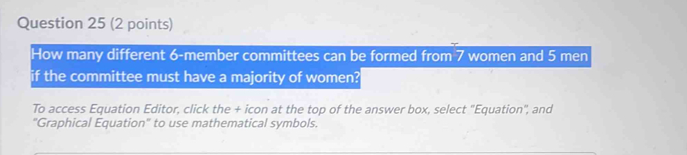 How many different 6 -member committees can be formed from 7 women and 5 men 
if the committee must have a majority of women? 
To access Equation Editor, click the + icon at the top of the answer box, select "Equation", and 
"Graphical Equation" to use mathematical symbols.