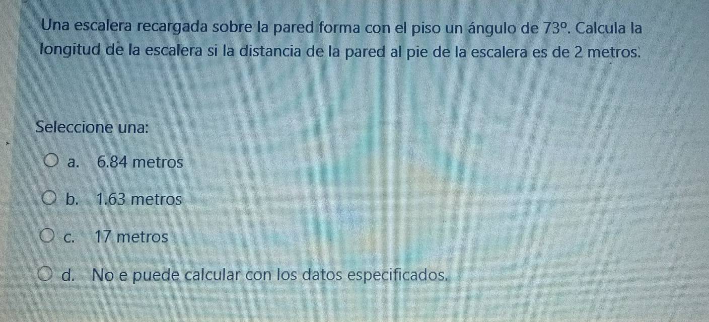 Una escalera recargada sobre la pared forma con el piso un ángulo de 73°. Calcula la
longitud de la escalera si la distancia de la pared al pie de la escalera es de 2 metros.
Seleccione una:
a. 6.84 metros
b. 1.63 metros
c. 17 metros
d. No e puede calcular con los datos especificados.