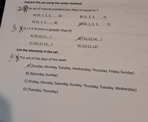 Express the set using the roster method.
41 The set of natural numbers less than or equal to 7
AJ  0,1,2,3,...,6 B)  1,2,3,...,7
CJ  1,2,3,...,6 D  0,1,2,3,...,7
 x| x∈ N and x is greater than 9 
A)  9,10,11,... B)  10,12,14,...
C)  10,11,12,... D)  10,11,12
List the elements in the set.
The set of the days of the week
A) Sunday, Monday, Tuesday, Wednesday, Thursday, Friday, Sunday
B) Saturday, Sunday
C) Friday, Monday, Saturday, Sunday, Thursday, Tuesday, Wednesday
D) Tuesday, Thursday