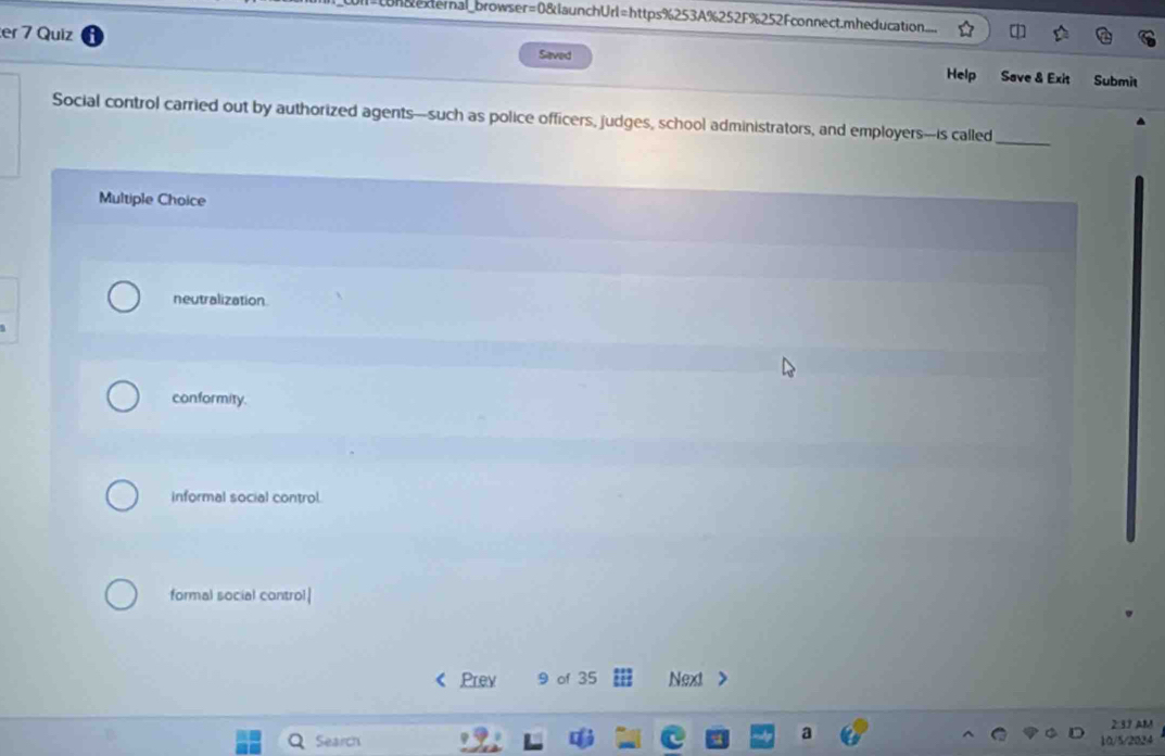 =con external_browser=0&launchUrl=https%253A%252F%252Fconnect.mheducation
er 7 Quiz Saved Save & Exit Submit
Help
Social control carried out by authorized agents-such as police officers, judges, school administrators, and employers-is called
_
Multiple Choice
neutralization
conformity.
informal social control.
formal social control|
Prev 9 of 35 Next >
2:37 AM
Search 10/5/2024