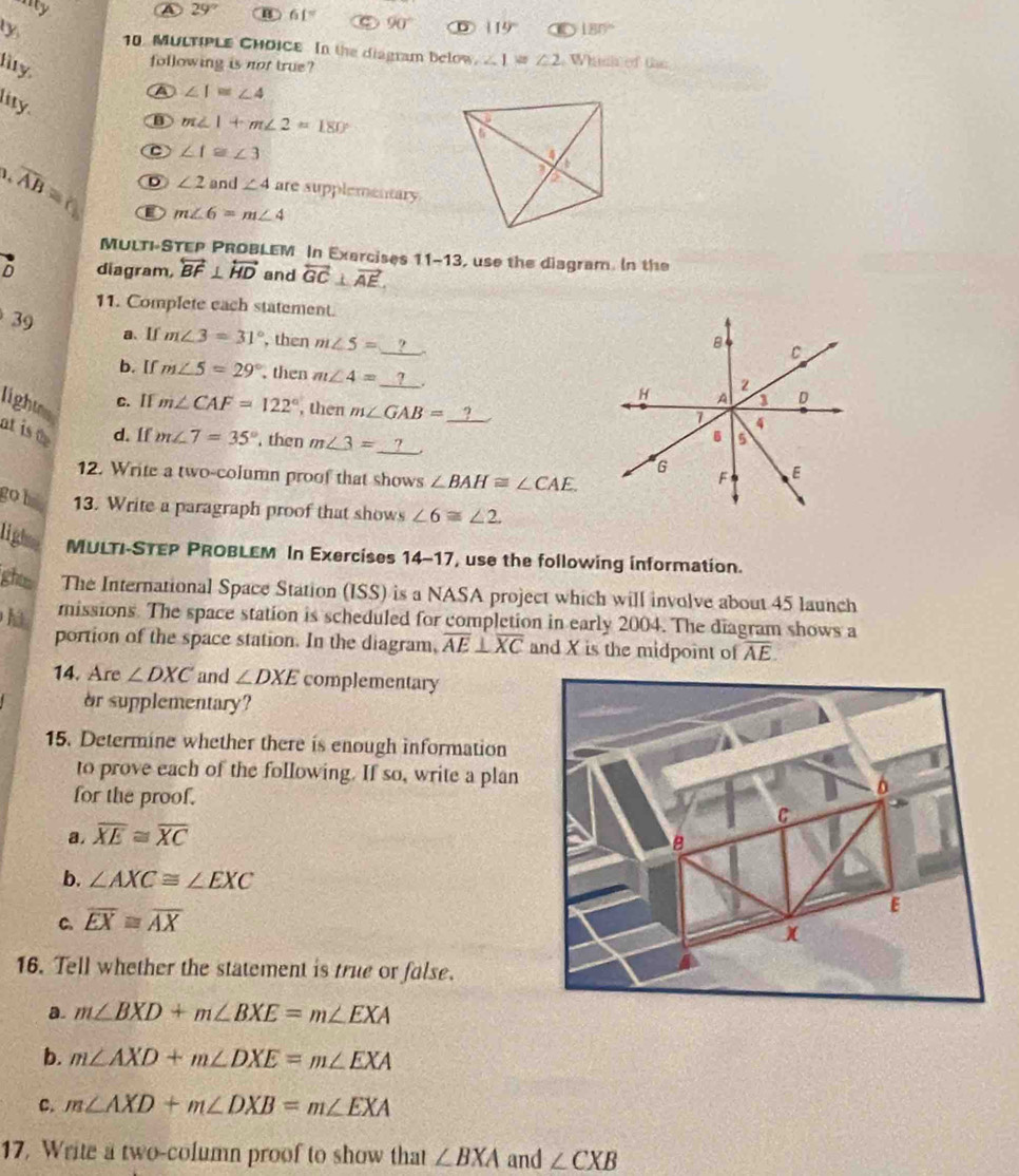 nity A 29° B 61° C 90° 119° 180°
ty 10. MULTIPLE CHOICE In the diagram below, 1=∠ 2 Whinh of tae
following is not true?
lity.
A ∠ I≌ ∠ 4
lity.
B m∠ 1+m∠ 2=180°
C ∠ f≌ ∠ 3
1 overline AB= D ∠ 2 and ∠ 4 are supplementary
m∠ 6=m∠ 4
MULTI-STEP PROBLEM In Exarcises 11-13
D diagram, overleftrightarrow BF⊥ overleftrightarrow HD and overleftrightarrow GC⊥ vector AE. , use the diagram. In the
11. Complete each statement.
39 a、 If m∠ 3=31° , then m∠ 5=
B
C
b. [f m∠ 5=29° , then m∠ 4= _. H A D
2
light c. [ m∠ CAF=122° , then m∠ GAB= 9 4
7
at isa d. If m∠ 7=35° , then m∠ 3= _2
6 5
G
12. Write a two-column proof that shows ∠ BAH≌ ∠ CAE
F E
go b 13. Write a paragraph proof that shows ∠ 6≌ ∠ 2.
light. MULTI-STEP PROBLEM In Exercises 1∠ 17 , use the following information.
ghtm The International Space Station (ISS) is a NASA project which will involve about 45 launch
missions. The space station is scheduled for completion in early 2004. The diagram shows a
hà portion of the space station. In the diagram, overline AE⊥ overline XC and X is the midpoint of overline AE.
14. Are ∠ DXC and ∠ DXE complementary
or supplementary?
15. Determine whether there is enough information
to prove each of the following. If so, write a plan 
for the proof.
a. overline XE≌ overline XC
b. ∠ AXC≌ ∠ EXC
C. overline EX≌ overline AX
16. Tell whether the statement is true or false.
a. m∠ BXD+m∠ BXE=m∠ EXA
b. m∠ AXD+m∠ DXE=m∠ EXA
C. m∠ AXD+m∠ DXB=m∠ EXA
17. Write a two-column proof to show that ∠ BXA and ∠ CXB