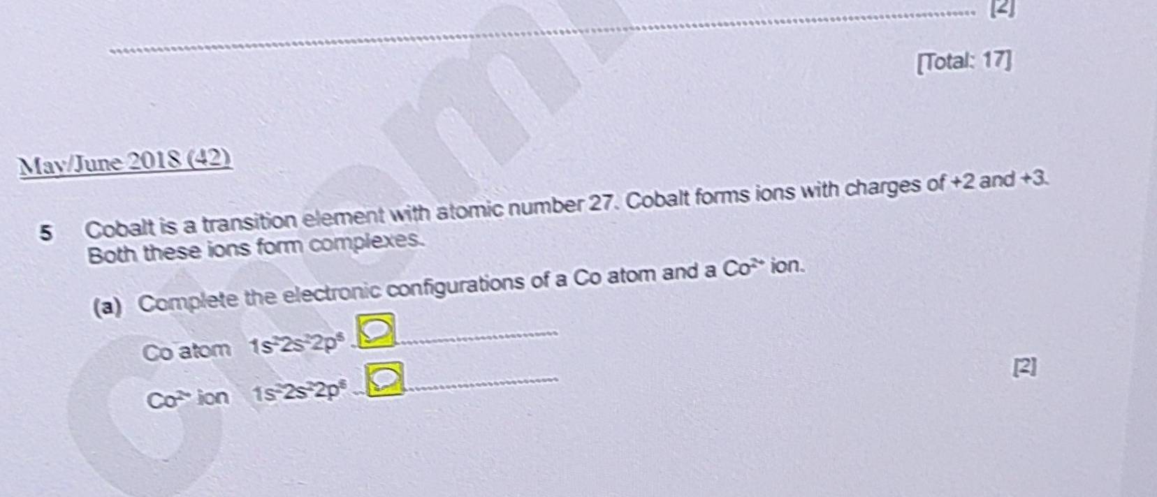 4 
[Total: 17] 
May/June 2018 (42) 
5 Cobalt is a transition element with atomic number 27. Cobalt forms ions with charges of +2 and +3. 
Both these ions form complexes. 
(a) Complete the electronic configurations of a Co atom and a Co^(2+) ion. 
_ 
Co atom 1s^22s^22p^5
_
Co^(2-) ion 1s^22s^22p^6