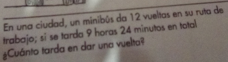 En una ciudad, un minibús da 12 vueltas en su ruta de 
trabajo; si se tarda 9 horas 24 minutos en total 
¿Cuánto tarda en dar una vuelta?