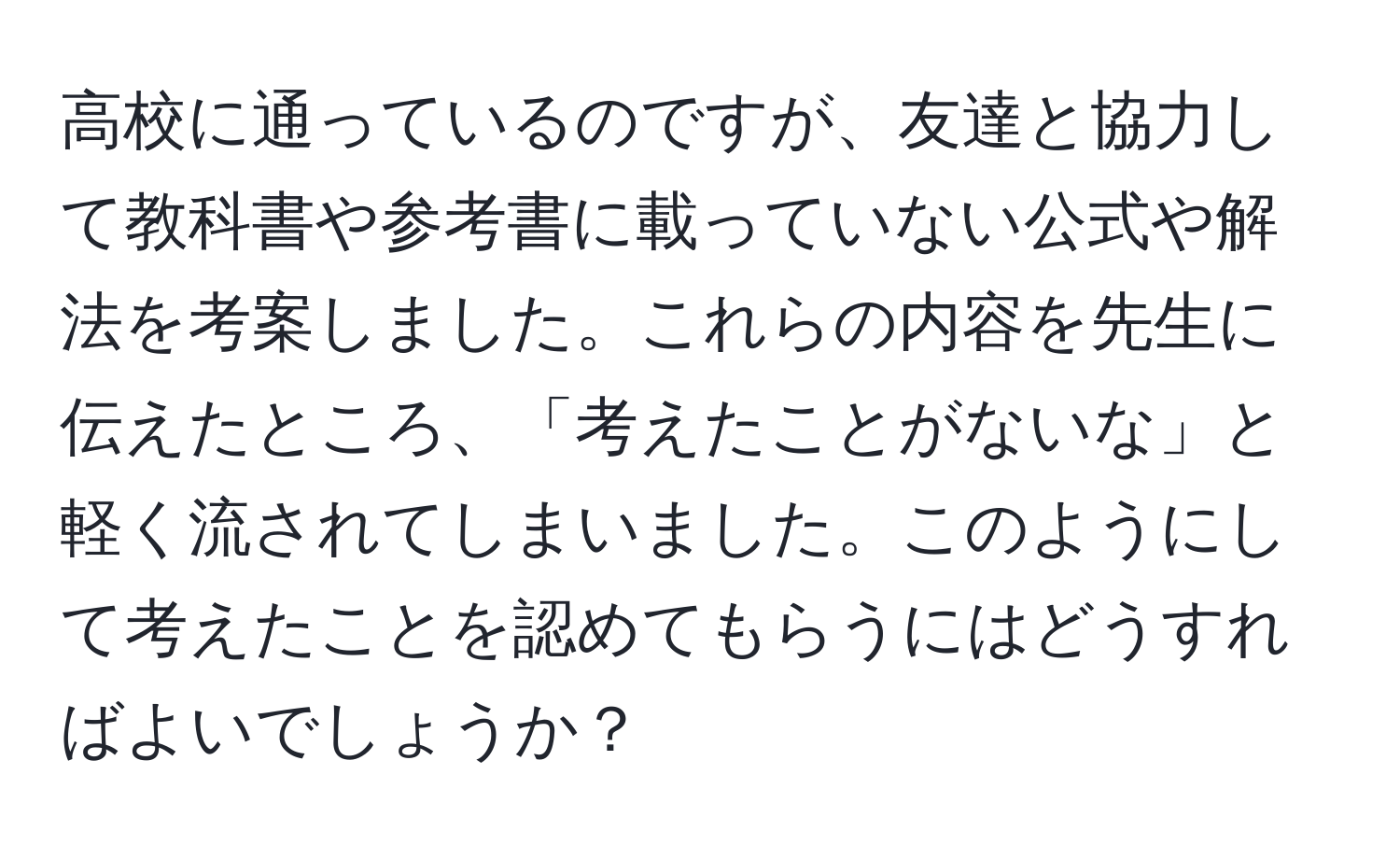 高校に通っているのですが、友達と協力して教科書や参考書に載っていない公式や解法を考案しました。これらの内容を先生に伝えたところ、「考えたことがないな」と軽く流されてしまいました。このようにして考えたことを認めてもらうにはどうすればよいでしょうか？