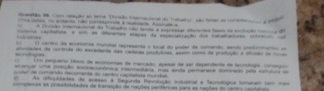 Oueação 96. Com relação ao tema ''Drvisão Internaconal do Tratalhy', são fesas as conside a * a 
c a delas no entanto, ruis corresponde a realidade Assinals a
A Dnisão Internacional do Trabalho não tenda a exppressar diferentes fases de exclução hisonea d0
Anchlstrias cstema capitatista, e sim as diferentes etapas da especialização dos tratialhadores, subrétudo nas
D ) O centro da economia mundial representa o local do poder de comando, sendo predommentas as
tecnelogras alividades de controfe do excedente das cadeias produtives, assim como de produção e déusão de noves
) Um pequero bloco de economias de mercado, apesar de ser dependente de tecnología, conseguu 
alcançar uma posição socioeconômica intermediária, mas sinda permanese dominado pela estrutuos de
poder de comando decorrente do centro capitalista mundial
d) As dificuldades de acesso à Segunda Rlevolução industrial e Tecnológica (omaram 5em mais
complexas as possibiidades de transição de nações periféricas para as nações do centro capitalota