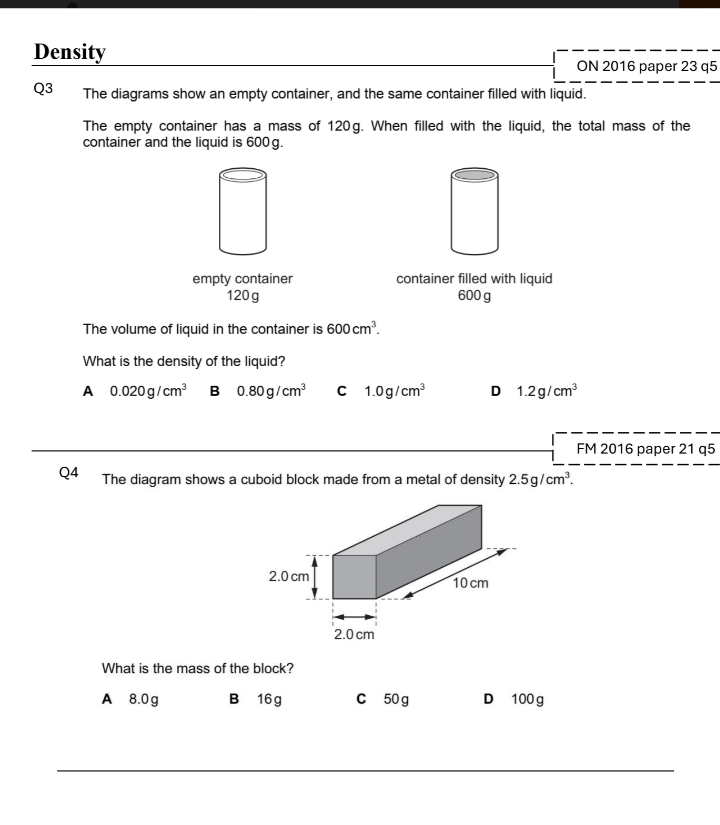 Density
ON 2016 paper 23 q5
Q3 The diagrams show an empty container, and the same container filled with liquid.
The empty container has a mass of 120g. When filled with the liquid, the total mass of the
container and the liquid is 600g.
empty container container filled with liquid
120g 600 g
The volume of liquid in the container is 600cm^3. 
What is the density of the liquid?
A 0.020g/cm^3 B 0.80g/cm^3 C 1.0g/cm^3 D 1.2g/cm^3
FM 2016 paper 21 q5
Q4 The diagram shows a cuboid block made from a metal of density 2.5g/cm^3. 
What is the mass of the block?
A 8.0g B 16 g C 50 g D 100 g