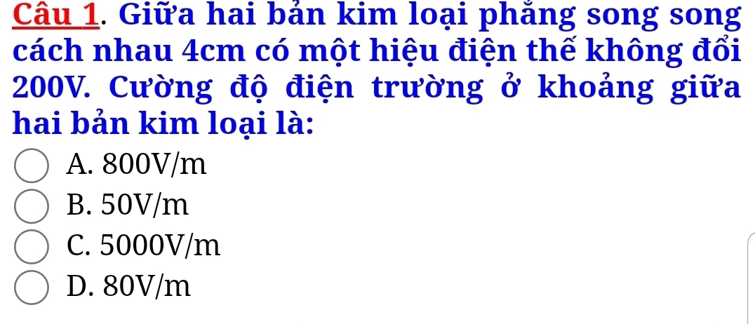 Giữa hai bản kim loại phăng song song
cách nhau 4cm có một hiệu điện thế không đổi
200V. Cường độ điện trường ở khoảng giữa
hai bản kim loại là:
A. 800V/m
B. 50V/m
C. 5000V/m
D. 80V/m