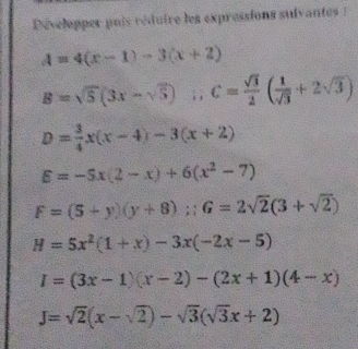 Développer pais réduire les expressions sulvantes :
A=4(x-1)-3(x+2)
B=sqrt(5)(3x-sqrt(5)); C= sqrt(3)/2 ( 1/sqrt(3) +2sqrt(3))
D= 3/4 x(x-4)-3(x+2)
E=-5x(2-x)+6(x^2-7)
F=(5+y)(y+8); G=2sqrt(2)(3+sqrt(2))
H=5x^2(1+x)-3x(-2x-5)
I=(3x-1)(x-2)-(2x+1)(4-x)
J=sqrt(2)(x-sqrt(2))-sqrt(3)(sqrt(3)x+2)