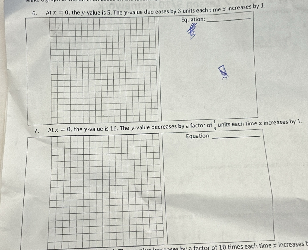At x=0 , the y -value is 5. The y -value decreases by 3 units each time x increases by 1. 
Equation: 
_ 
7. At x=0 , the y -value is 16. The y -value decreases by a factor of  1/4  units each time x increases by 1. 
Equation:_ 
ares by a factor of 10 times each time x increases b