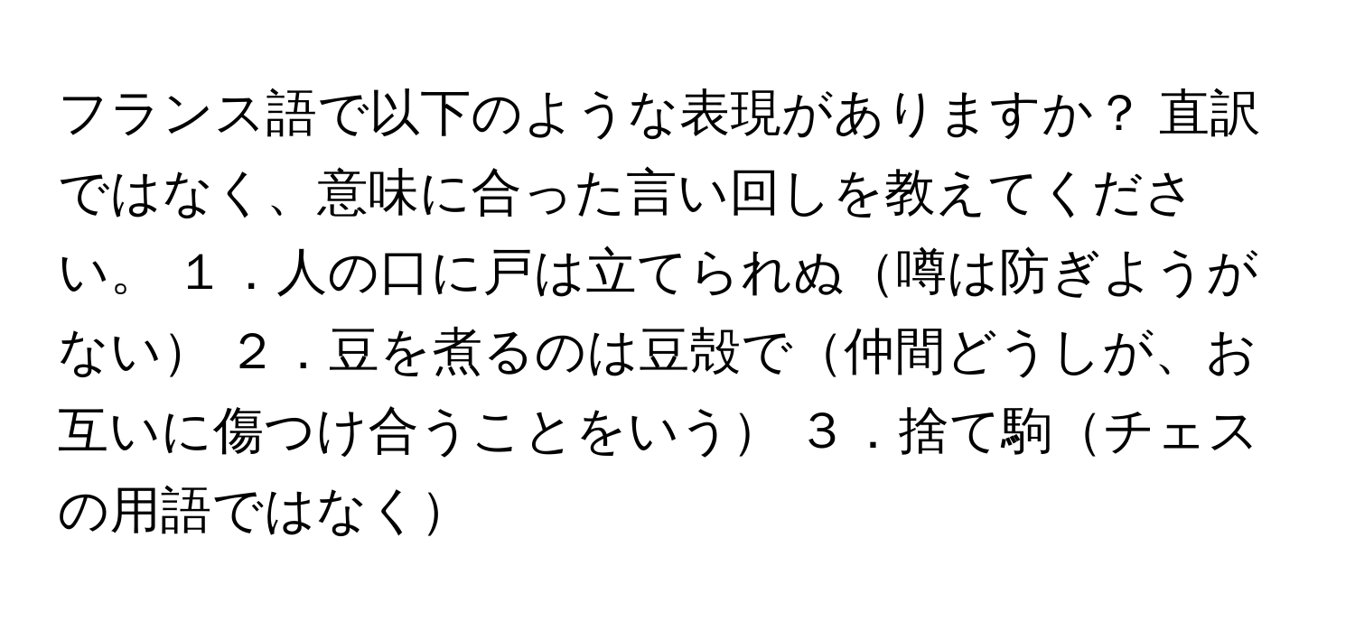 フランス語で以下のような表現がありますか？ 直訳ではなく、意味に合った言い回しを教えてください。 １．人の口に戸は立てられぬ噂は防ぎようがない ２．豆を煮るのは豆殻で仲間どうしが、お互いに傷つけ合うことをいう ３．捨て駒チェスの用語ではなく