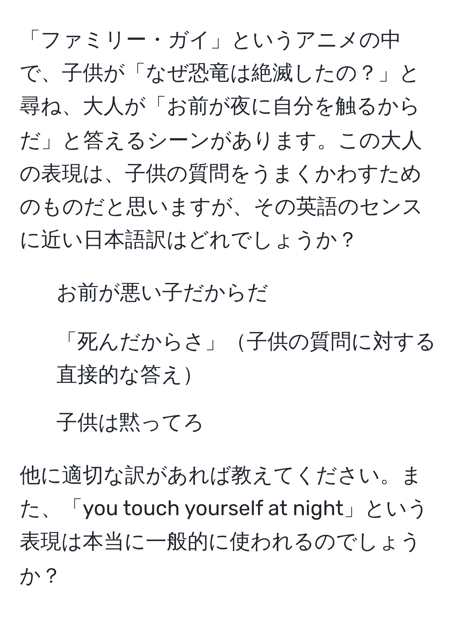 「ファミリー・ガイ」というアニメの中で、子供が「なぜ恐竜は絶滅したの？」と尋ね、大人が「お前が夜に自分を触るからだ」と答えるシーンがあります。この大人の表現は、子供の質問をうまくかわすためのものだと思いますが、その英語のセンスに近い日本語訳はどれでしょうか？

- お前が悪い子だからだ
- 「死んだからさ」子供の質問に対する直接的な答え
- 子供は黙ってろ

他に適切な訳があれば教えてください。また、「you touch yourself at night」という表現は本当に一般的に使われるのでしょうか？