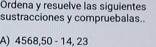 Ordena y resuelve las siguientes 
sustracciones y compruebalas.. 
A) 4568,50-14,23