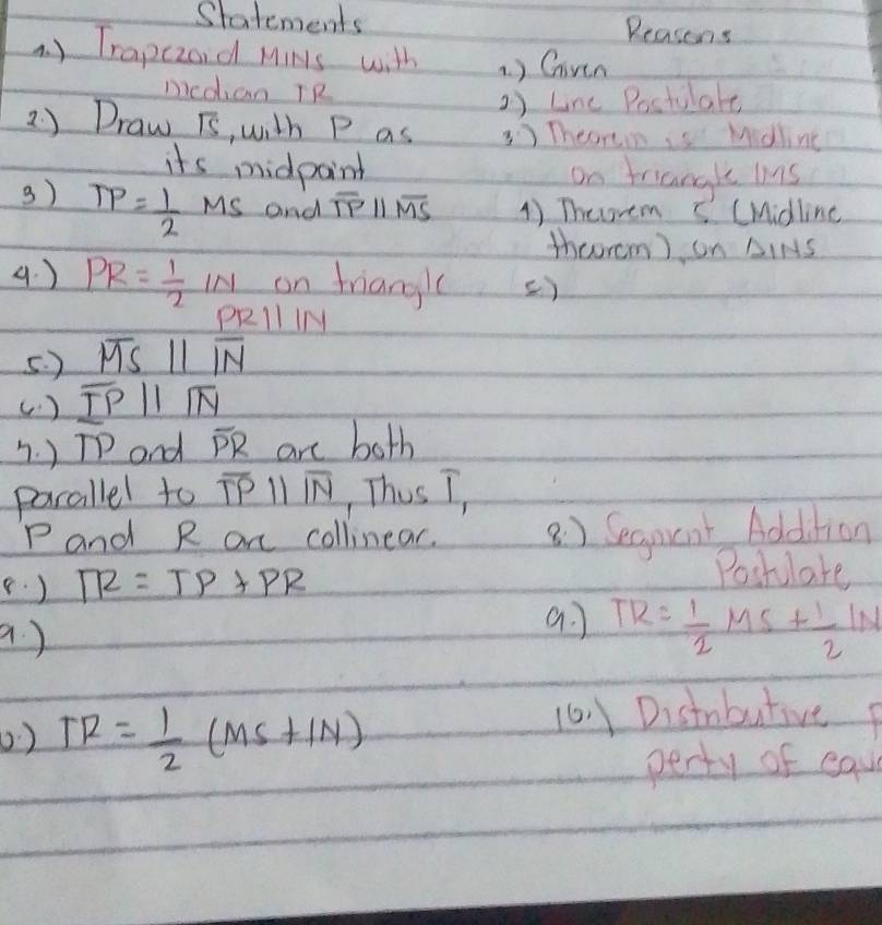 Statements Reasons 
. ) Trapczoid MiNs with ) Ghiven 
nicdhian TR 
o) Line Postulale 
2 ) Draw is, with P as Theorim is Midling 
its midpaint on triangle ms
3) TP= 1/2 MS and overline TPparallel overline MS 1) Theorem I (Midline 
theorem) on △IMS
4. ) PR= 1/2 IN on friangl () 
pRll 1/ 
5. ) overline MSparallel overline IN
(. ) overline TPparallel overline NN. ) TP and overline PR are both 
parallel to overline TPparallel overline NN , This I,
P and R ar collinear. 8 ) Segnent Addition 
(. ) TR=TP+PR
Poshlate 
a. 
a ) TR= 1/2 MS+ 1/2 IN
0 ) TR= 1/2 (MS+IN)
10 1 Distabutive p
perty of eau