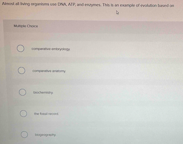 Almost all living organisms use DNA, ATP, and enzymes. This is an example of evolution based on
Multiple Choice
comparative embryology.
comparative anatomy.
biochemistry.
the fossil record.
biogeography.