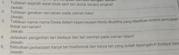 Tuliskan sejarah awal mula seni tari dunia secara singkat! 
Jawab: 
_ 
2. Tuliskan gerakan tari-tarian pada zaman batu! 
Jawab: 
_ 
3. Tuliskan nama-nama Dewa dalam kepercayaan Hindu-Buddha yang dijadikan simbol pemujaan 
lewat tari-tarian! 
Jawab: 
_ 
4. Jelaskan pengertian tari bedaya dan tari serimpi pada zaman Islam! 
Jawab: 
_ 
5. Sebutkan perbedaan karya tari tradisional dan karya tari yang sudah tepengaruh budaya bara 
Jawab: 
_