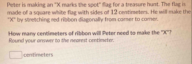 Peter is making an '' X marks the spot" flag for a treasure hunt. The flag is 
made of a square white flag with sides of 12 centimeters. He will make the 
"X" by stretching red ribbon diagonally from corner to corner. 
How many centimeters of ribbon will Peter need to make the "X"? 
Round your answer to the nearest centimeter.
centimeters