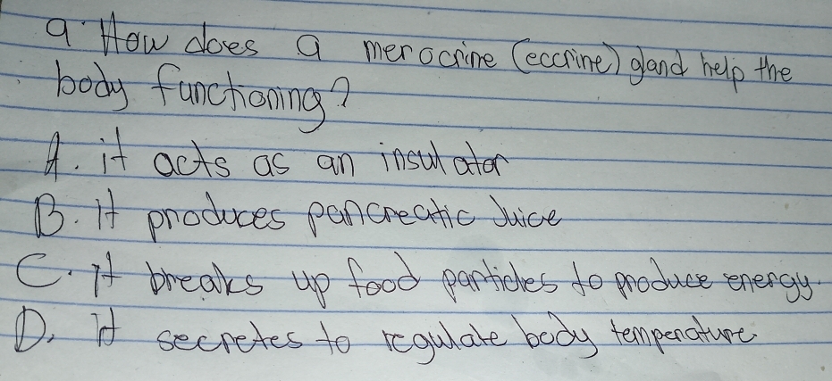 a How does a merocrine (eccrine) gland help the
body funchoning?
4. it acts as an insuator
B. If produces pen creatic juice
C. A breaks up food perticles do produce energy
D. I secretes to regulate body tempenature