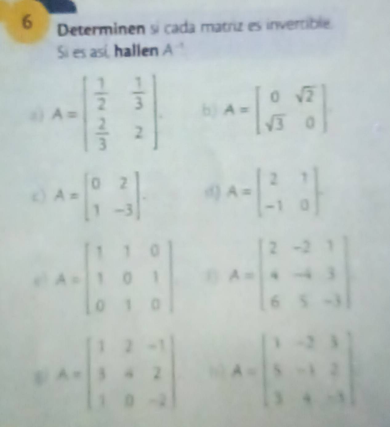 Determinen si cada matriz es invertible. 
Si es así, hallen A^(-1)
a) A=beginbmatrix  1/2 & 1/3   2/3 &2endbmatrix
b) A=beginbmatrix 0&sqrt(2) sqrt(3)&0endbmatrix
c) A=beginbmatrix 0&2 1&-3endbmatrix. 
d A=beginbmatrix 2&1 -1&0endbmatrix. 
e3 A=beginbmatrix 1&1&0 1&0&1 0&1&0endbmatrix 0 A=beginbmatrix 2&-2&1 4&-4&3 6&5&-3endbmatrix
A=beginbmatrix 1&2&-1 3&4&2 1&0&-2endbmatrix
A=beginbmatrix 1&-2&3 5&-1&2 3&4&-3endbmatrix