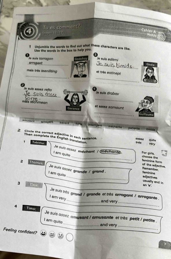 Tu es comment?
(pages. 10...17)
Cahier A odule ①
1 Unjumble the words to find out what these characters are like.
Use the words in the box to help you.
Je suis tarragon Godefroy Je suis editmi
arrogant_
_Gisèle
mais très teenlilting
_
et très eatinept
_
.
Je suis assez refto Je suis drabav
_ a 
mais techmean
_
et assez sɑmœunt
_
_Garance
_
_
s u m
amusant arregant bavard forte intelligent méchante patiente timide
2 Circle the correct adjective in each sentence. assez quite very
Then complete the English translation
1 Tabitha:
très
Je suis assez méchant / méchante. For girls, choose the
I am quite
feminine form of the adjective.
2 Thomas: Je suis assez grande / grand .
Remember,
_
feminine
I am quite
adjectives
usually end in an 'e'.
3 Una
_
Je suis très grand / grande et très arrogant / arrogante .
I am very
and very_
4 Timo:
_
Je suis assez amusant / amusante et très petit / petite .
I am quite
and very_
Feeling confident?
7