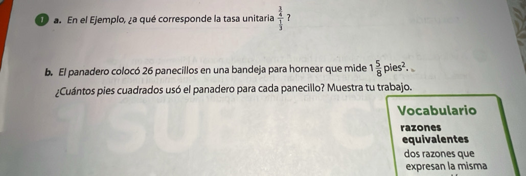 Da. En el Ejemplo, ¿a qué corresponde la tasa unitaria frac  3/4  1/3  ? 
b. El panadero colocó 26 panecillos en una bandeja para hornear que mide 1 5/8 pies^2. 
¿Cuántos pies cuadrados usó el panadero para cada panecillo? Muestra tu trabajo. 
Vocabulario 
razones 
equivalentes 
dos razones que 
expresan la misma