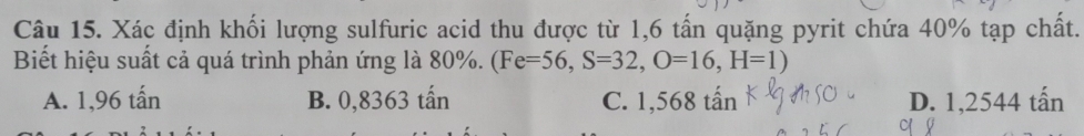 Xác định khối lượng sulfuric acid thu được từ 1,6 tấn quặng pyrit chứa 40% tạp chất.
Biết hiệu suất cả quá trình phản ứng là 80%. (Fe=56, S=32,O=16,H=1)
A. 1,96 tấn B. 0,8363 tấn C. 1,568 tấn D. 1,2544 tấn