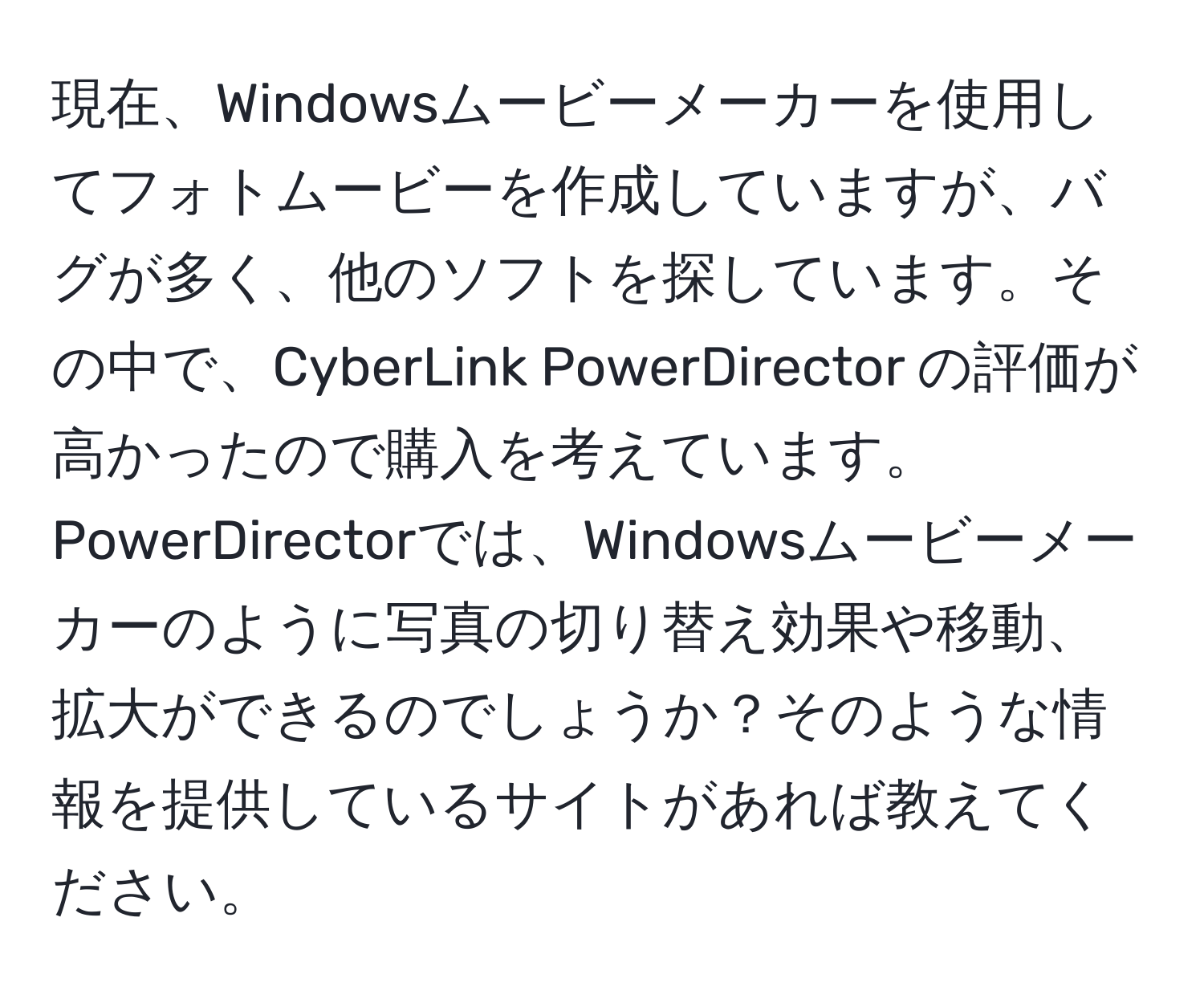 現在、Windowsムービーメーカーを使用してフォトムービーを作成していますが、バグが多く、他のソフトを探しています。その中で、CyberLink PowerDirector の評価が高かったので購入を考えています。PowerDirectorでは、Windowsムービーメーカーのように写真の切り替え効果や移動、拡大ができるのでしょうか？そのような情報を提供しているサイトがあれば教えてください。