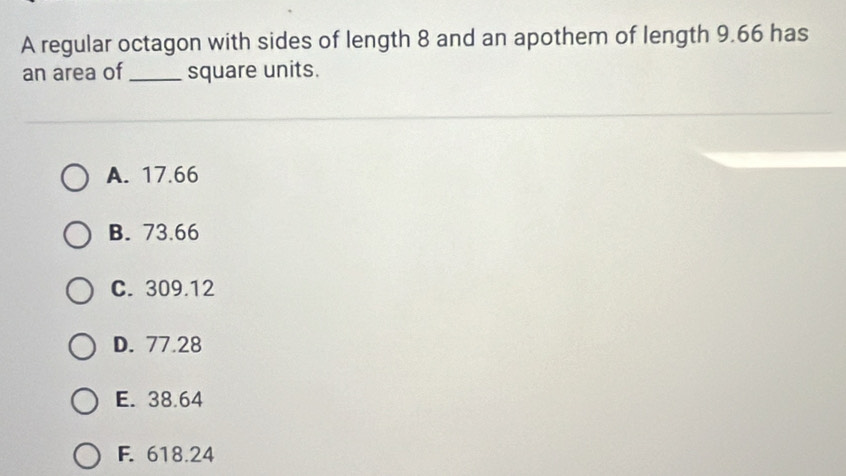 A regular octagon with sides of length 8 and an apothem of length 9.66 has
an area of _square units.
A. 17.66
B. 73.66
C. 309.12
D. 77.28
E. 38.64
F. 618.24