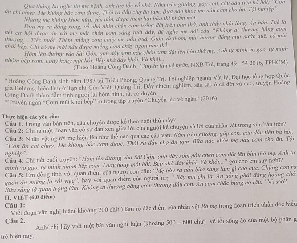 Qua tháng ba nghe tin mẹ bệnh, anh tức tốc về nhà. Nằm trên giường, gặp cọn, cầu đầu tiên bà hỏi: 'Con
ăn chi chưa. Mẹ không bắc cơm được. Thôi ra đầu chợ ăn tạm. Bữa nào khỏe mẹ nấu cơm cho ăn. Tội nghiệp''.
Nhưng mẹ không khỏe nữa, yếu dần, được thêm hai bữa thì nhắm mắt.
Đưa mẹ ra đồng xong, về nhà nhìn chén cơm trắng đặt trên bàn thờ, anh thấy nhói lòng. Ấn hận. Thế là
hết cơ hội được ăn với mẹ một chén cơm sáng thật đây, để nghe mẹ nói câu ''Không ai thương bằng cơm
thương''. Tiếc nuổi. Thèm miếng cơm cháy mẹ nầu quá. Giòn và thơm, mùi hương đồng mùi nước quê, cả mùi
khói bếp. Chỉ có mẹ mới nấu được miếng cơm cháy ngon như thế.
Hôm lên đường vào Sài Gòn, anh dậy sớm nấu chén cơm đặt lên bàn thờ mẹ. Anh tự mình vo gạo, tự mình
nhóm bếp rơm. Loay hoay một hồi. Bếp nhà đầy khói. Và khói...
(Theo Hoàng Công Danh, Chuyến tàu vé ngắn, NXB Trẻ, trang 49 - 54 2016, TPHCM)
*Hoàng Công Danh sinh năm 1987 tại Triệu Phong, Quảng Trị. Tốt nghiệp ngành Vật lý, Đại học tổng hợp Quốc
gia Belarus, hiện làm ở Tạp chí Cửa Việt, Quảng Trị. Đầy chiêm nghiệm, sâu sắc ở cả đời và đạo, truyện Hoàng
Công Danh thấm đẫm tình người lại hóm hinh, rất có duyên.
*Truyện ngắn “Cơm mùi khỏi bếp” in trong tập truyện “Chuyến tàu vé ngắn” (2016)
Thực hiện các yêu cầu:
Câu 1. Trong văn bản trên, câu chuyện được kể theo ngôi thứ mấy?
Câu 2: Chỉ ra một đoạn văn có sự đan xen giữa lời của người kể chuyện và lời của nhân vật trong văn bản trên?
Câu 3: Nhân vật người mẹ hiện lên như thế nào qua các câu văn: Nằm trên giường, gặp con, cậu đầu tiên bà hỏi:
“Con ăn chì chưa. Mẹ không bắc cơm được. Thôi ra đầu chợ ăn tạm. Bữa nào khỏe mẹ nấu cơm cho ăn. Tội
nghiệp''.
Câu 4: Chi tiết cuối truyện: “Hôm lên đường vào Sài Gòn, anh dậy sớm nấu chén cơm đặt lên bàn thờ mẹ. Anh tự
mình vo gạo, tự mình nhóm bếp rơm. Loay hoay một hồi. Bếp nhà đầy khói. Và khói... '' gợi cho em suy nghĩ?
Câu 5: Em đồng tình với quan điểm của người con dâu: “Mẹ bày ra nấu bữa sáng làm gì cho cực. Chúng con ra
quán ăn miếng là rồi việc”, hay với quan điểm của người mẹ: “Bầy nói chi lạ. Ấn uống phải đàng hoàng chớ.
Bữa sáng là quan trọng lắm. Không ai thương bằng cơm thương đâu con. Ấn cơm chắc bụng no lâu.'' Vì sao?
II. VIÉT (6,0 điểm)
Câu 1:
Viết đoạn văn nghị luận( khoảng 200 chữ ) làm rõ đặc điểm của nhân vật Bà mẹ trong đoạn trích phần đọc hiều
Câu 2.
Anh/ chị hãy viết một bài văn nghị luận (khoảng 500 - 600 chữ) về lối sống ảo của một bộ phận g
trẻ hiện nay.