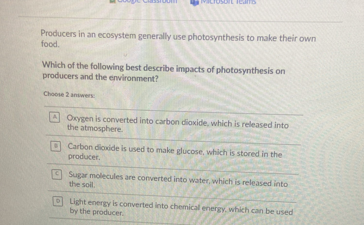 Mictosorl Teams
Producers in an ecosystem generally use photosynthesis to make their own
food.
Which of the following best describe impacts of photosynthesis on
producers and the environment?
Choose 2 answers:
A Oxygen is converted into carbon dioxide, which is released into
the atmosphere.
B Carbon dioxide is used to make glucose, which is stored in the
producer.
C Sugar molecules are converted into water, which is released into
the soil.
D Light energy is converted into chemical energy, which can be used
by the producer.