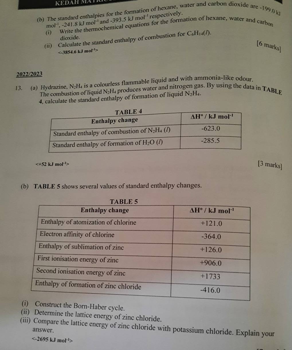 KEDAH MATR
(b) The standard enthalpies for the formation of hexane, water and carbon dioxide are -199.0 kJ
mol^(-1),-241.8kJmol^(-1) and -393.5kJmol^(-1) respectively.
ochemical equations for the formation of hexane, water and carbon
dioxide.
(ii) Calculate the standard enthalpy of combustion for C_6H_14(l).
[6 marks]
ol'>
2022/2023
13. (a) Hydrazine, N_2H_4 is a colourless flammable liquid and with ammonia-like odour.
The combustion of liquid N₂H₄ produces water and nitrogen gas. By using the data in TABLE
4, calculate the standard enthalpy of formation of liquid N_2H_4.

[3 marks]
(b) TABLE 5 shows several values of standard enthalpy changes.
the Born-Haber cycle.
(ii) Determine the lattice energy of zinc chloride.
(iii) Compare the lattice energy of zinc chloride with potassium chloride. Explain your
answer.