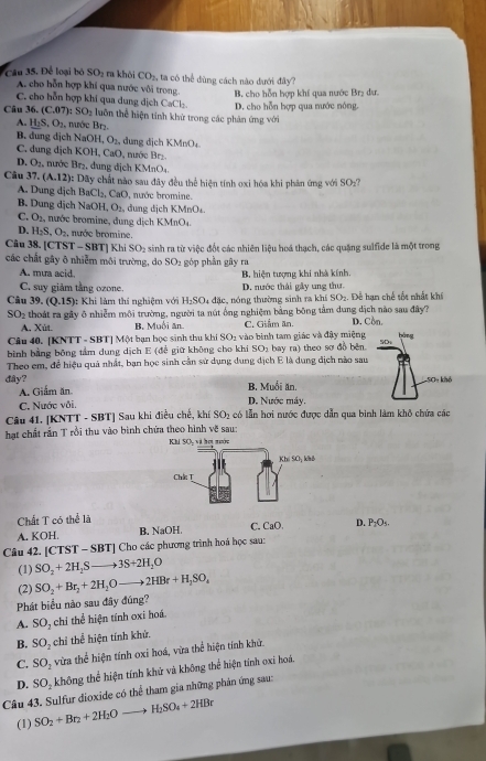 Cu 5. Để loại bộ SO_2 ra khòi CO_2. ta có thể dùng cách nào dưới đây?
A. cho hỗn hợp khí qua nước vôi trong. B. cho hỗn hợp khí qua nước Brị dư.
C. cho hỗn hợp khí qua dung dịch CaCl₂.
Câu 36. (C.07) :SO_2 :  un thể hiện tinh khử trong các phản ứng với D. cho hỗn hợp qua nước nóng.
A. H_2S,O_2 , nước Br₂.
B. dung dịch NaOH,O_2, , đung địch KMnO₄.
C. dung dịch KOH,CaO , nước Br₂.
D. O_2. nước Br₂. dung dịch KMnO_4
Câu 37· (A.12)
*: Dãy chất nào sau đây đều thể hiện tính oxi hóa khi phản ứng với SO_2?
A. Dung dịch BaCl_2,CaO , nước bromine.
B. Dung dịch NaOH,O_2, dung dịch KMnO₄.
C. O_2 , nước bromine, dung dịch KMnO4
D. H_2S,O_2 nước bromine.
Câu 38. [CTST - SBT] Khi SO_2
các chất gây ô nhiễm môi trường, do sinh ra từ việc đốt các nhiên liệu hoá thạch, các quặng sulfide là một trong
SO_1
A. mưa acid. góp phần gây ra B, hiện tượng khi nhà kính,
C. suy giảm tằng ozone. D. nước thái gây ung thư.
Câu 39. (Q.15) : Khi làm thí nghiệm với H_2SO. 4 đặc, nóng thường sinh ra khi SO2. Để hạn chế tốt nhất khí
SO_2 thoát ra gây ô nhiễm môi trường, người ta nút ống nghiệm bằng bóng tầm dung dịch nào sau đây? D. Cồn.
A. Xùt B. Muối ăn C. Giảm ăn.
Câu 40. [KNTT - SBT] Một bạn học sinh thu khi SO_1 vào bình tam giác và đây miệng bàng
bình bằng bóng tâm dung dịch E (đễ giữ không cho khi SO_1 bay ra) theo sơ đồ bèn. SD
Theo em, để hiệu quả nhất, bạn học sinh cần sử dụng dung địch E là dung địch nào sau
đây? B. Muối ăn. SC% khô
A. Giấm ăn
C. Nước vôi. D. Nước máy.
Câu 41. [KNTT - SBT] Sau khi điều chế, khí SO_2 có lẫn hơi nước được dẫn qua binh làm khỏ chứa các
hạt chất rắn T rồi thu vào bình chứa theo hình về sau:
Chất T có thể là
A. KOH. B. NaOH. C. CaO. D. P_1O
Câu 42. [CTST - SBT] Cho các phương trình hoá học sau:
(1) SO_2+2H_2Sto 3S+2H_2O
(2) SO_2+Br_2+2H_2Oto 2HBr+H_2SO_4
Phát biểu nào sau đây đúng?
A. SO_2 chi thể hiện tính oxi hoá.
B. SO_2 chỉ thể hiện tính khử.
C. SO_2 vừa thể hiện tính oxi hoá, vừa thể hiện tính khử.
D. SO_2 không thể hiện tính khử và không thể hiện tính oxi hoá.
Câu 43. Sulfur dioxide có thể tham gia những phản ứng sau:
(1) SO_2+Br_2+2H_2Oto H_2SO_4+2HBr